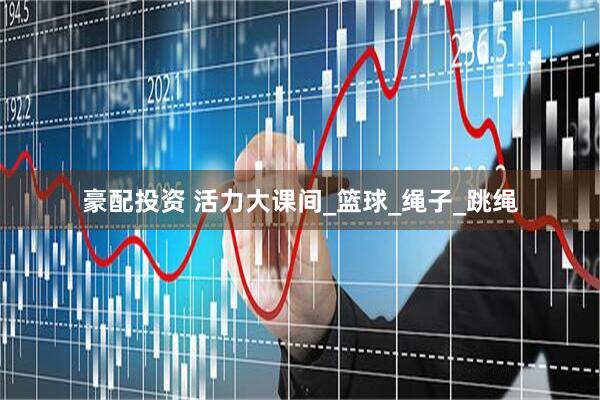 豪配投资 活力大课间_篮球_绳子_跳绳