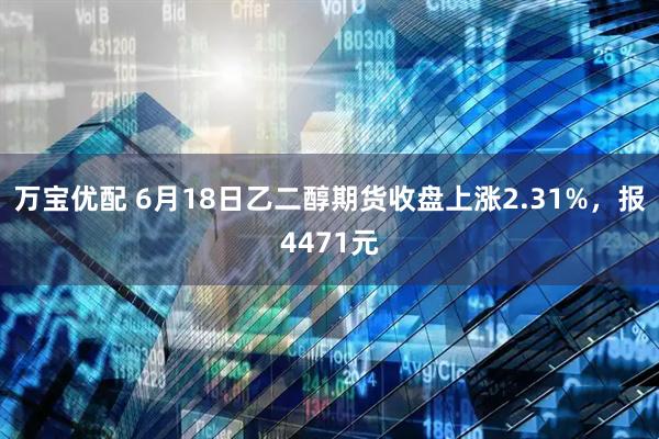 万宝优配 6月18日乙二醇期货收盘上涨2.31%，报4471元
