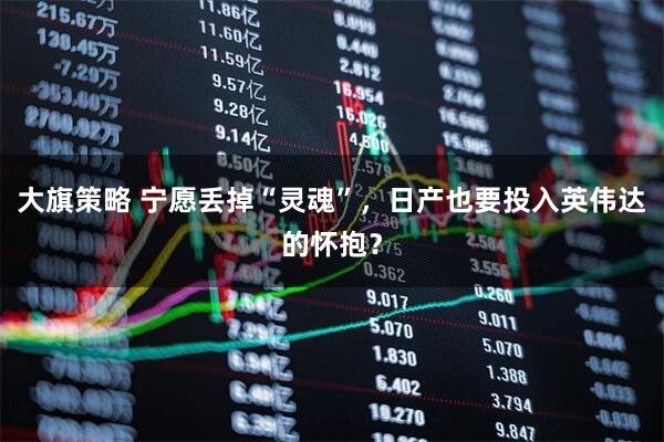 大旗策略 宁愿丢掉“灵魂”，日产也要投入英伟达的怀抱？