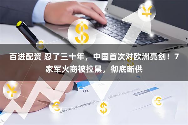 百进配资 忍了三十年，中国首次对欧洲亮剑！7家军火商被拉黑，彻底断供